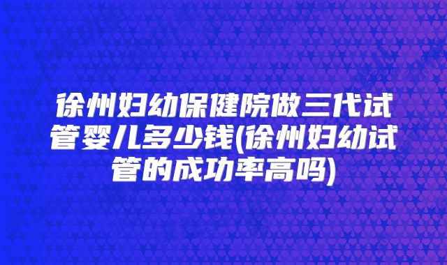 徐州妇幼保健院做三代试管婴儿多少钱(徐州妇幼试管的成功率高吗)