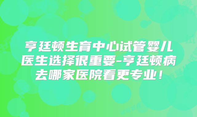 亨廷顿生育中心试管婴儿医生选择很重要-亨廷顿病去哪家医院看更专业!