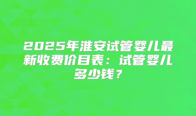 2025年淮安试管婴儿最新收费价目表:试管婴儿多少钱?