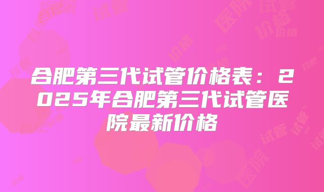 合肥第三代试管价格表：2025年合肥第三代试管医院最新价格