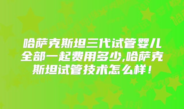 哈萨克斯坦三代试管婴儿全部一起费用多少,哈萨克斯坦试管技术怎么样！