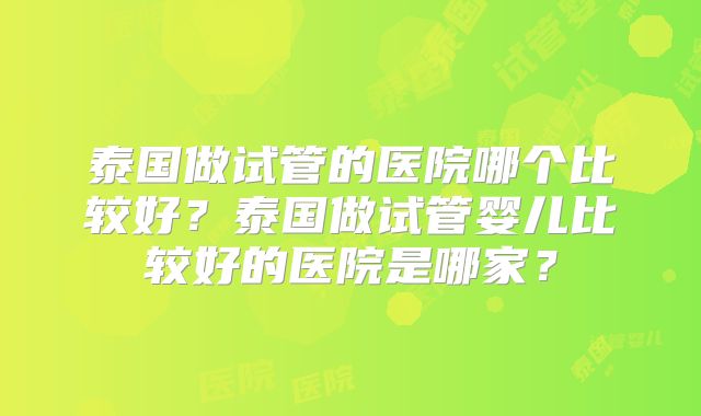 泰国做试管的医院哪个比较好?泰国做试管婴儿比较好的医院是哪家?