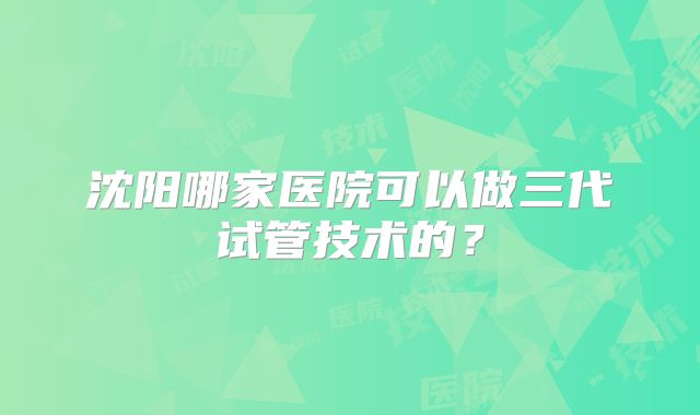 沈阳哪家医院可以做三代试管技术的？