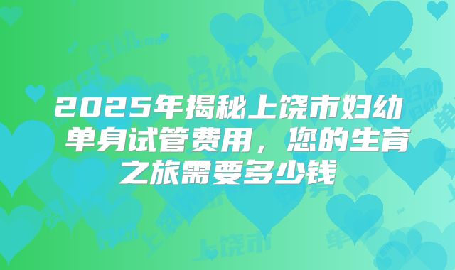 2025年揭秘上饶市妇幼 单身试管费用,您的生育之旅需要多少钱