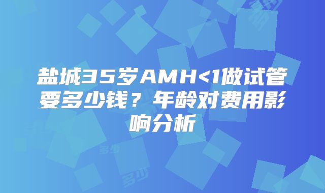 盐城35岁AMH<1做试管要多少钱？年龄对费用影响分析