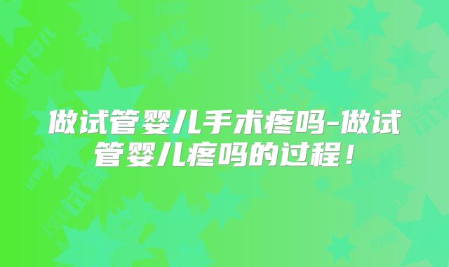 做试管婴儿手术疼吗-做试管婴儿疼吗的过程！