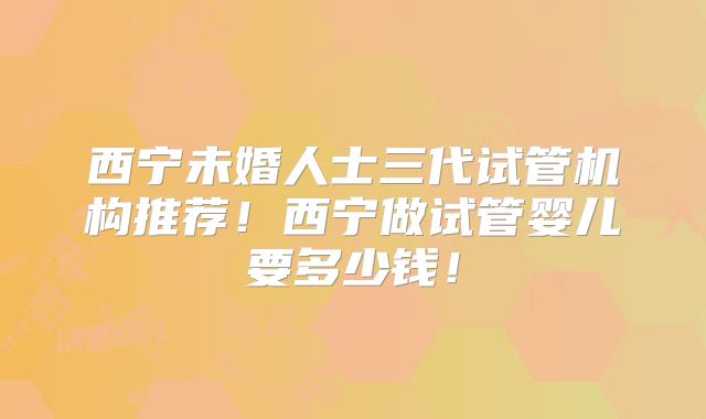 西宁未婚人士三代试管机构推荐！西宁做试管婴儿要多少钱！
