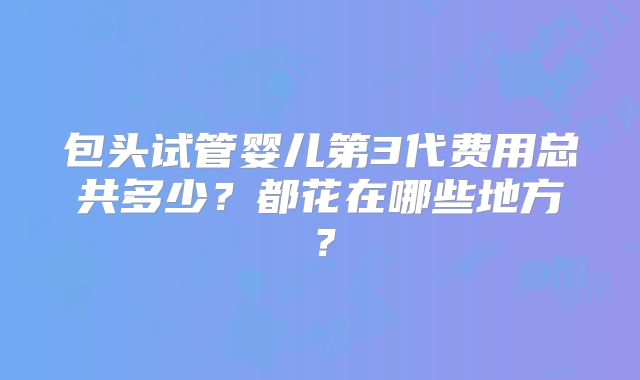 包头试管婴儿第3代费用总共多少?都花在哪些地方?
