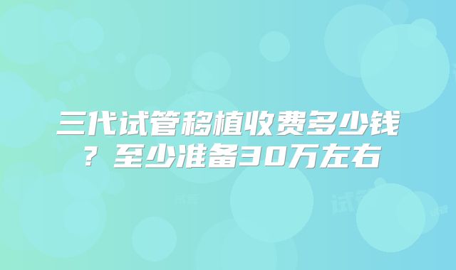 三代试管移植收费多少钱?至少准备30万左右