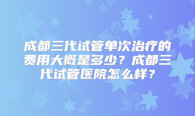 成都三代试管单次治疗的费用大概是多少？成都三代试管医院怎么样？