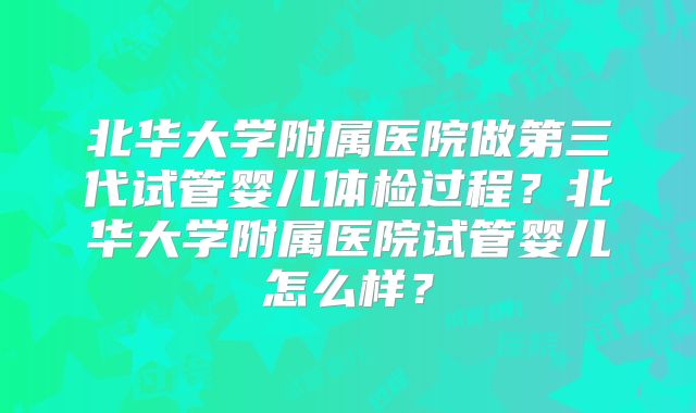 北华大学附属医院做第三代试管婴儿体检过程？北华大学附属医院试管婴儿怎么样？