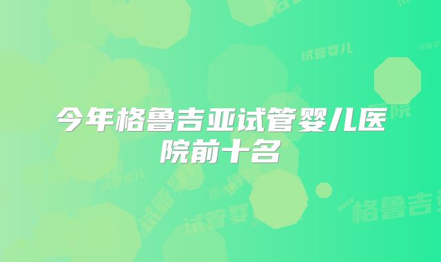 今年格鲁吉亚试管婴儿医院前十名