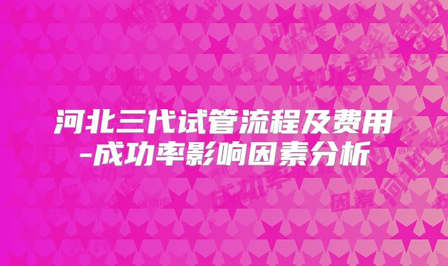 河北三代试管流程及费用-成功率影响因素分析