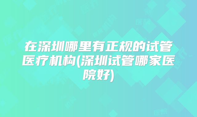 在深圳哪里有正规的试管医疗机构(深圳试管哪家医院好)