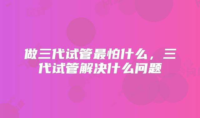 做三代试管最怕什么，三代试管解决什么问题