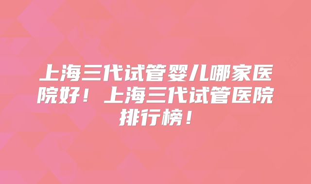 上海三代试管婴儿哪家医院好！上海三代试管医院排行榜！
