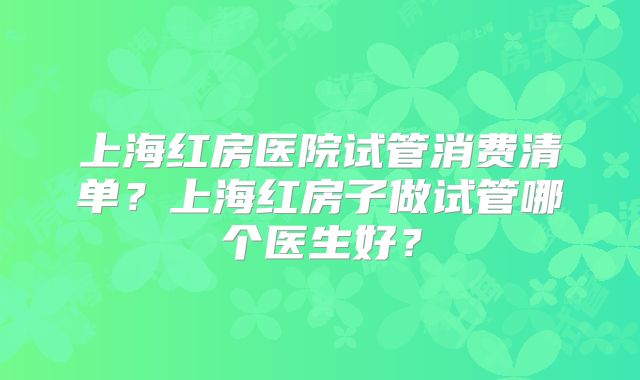 上海红房医院试管消费清单？上海红房子做试管哪个医生好？