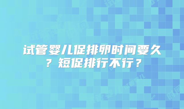 试管婴儿促排卵时间要久？短促排行不行？