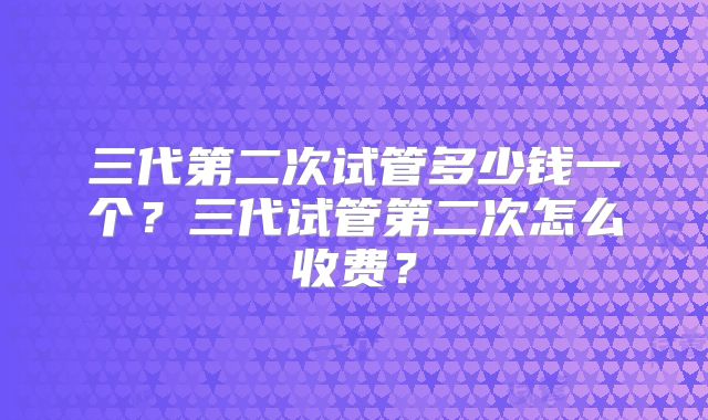 三代第二次试管多少钱一个?三代试管第二次怎么收费?