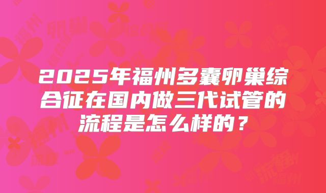 2025年福州多囊卵巢综合征在国内做三代试管的流程是怎么样的？