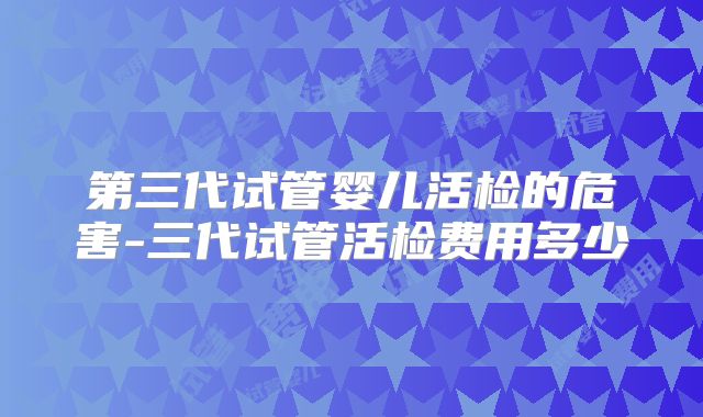 第三代试管婴儿活检的危害-三代试管活检费用多少