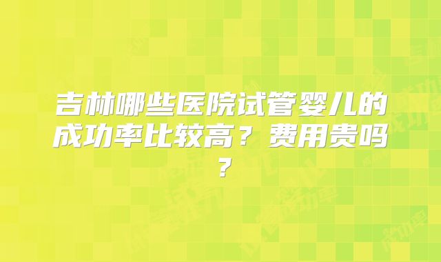 吉林哪些医院试管婴儿的成功率比较高?费用贵吗?