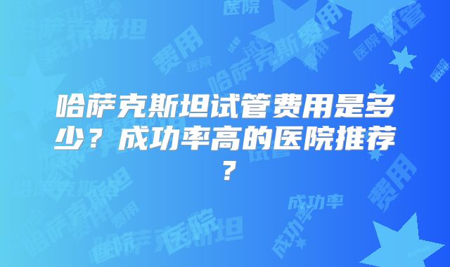 哈萨克斯坦试管费用是多少？成功率高的医院推荐？