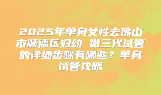 2025年单身女性去佛山市顺德区妇幼 做三代试管的详细步骤有哪些?单身试管攻略
