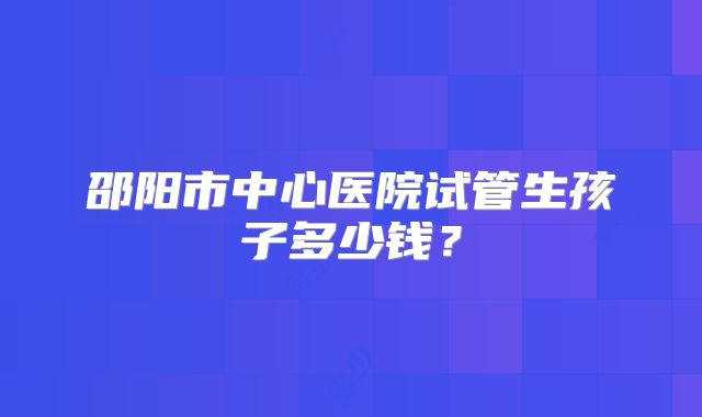 邵阳市中心医院试管生孩子多少钱？