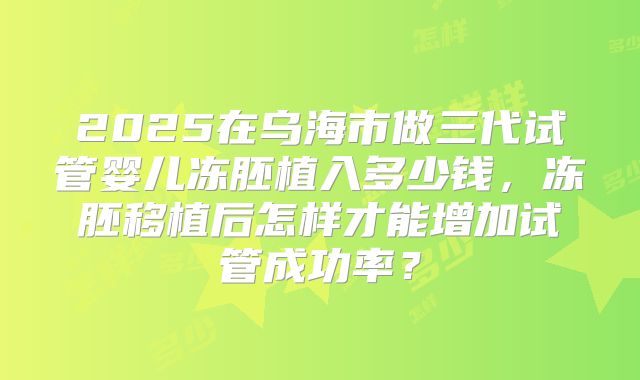 2025在乌海市做三代试管婴儿冻胚植入多少钱，冻胚移植后怎样才能增加试管成功率？