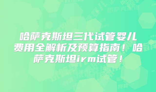哈萨克斯坦三代试管婴儿费用全解析及预算指南！哈萨克斯坦irm试管！