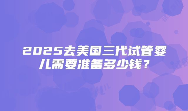 2025去美国三代试管婴儿需要准备多少钱？