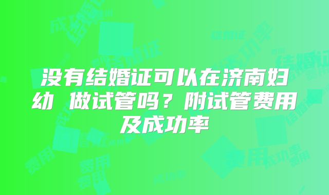 没有结婚证可以在济南妇幼 做试管吗?附试管费用及成功率