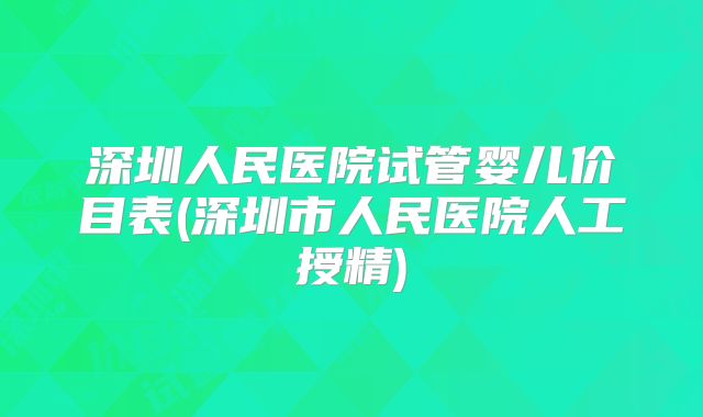 深圳人民医院试管婴儿价目表(深圳市人民医院人工授精)