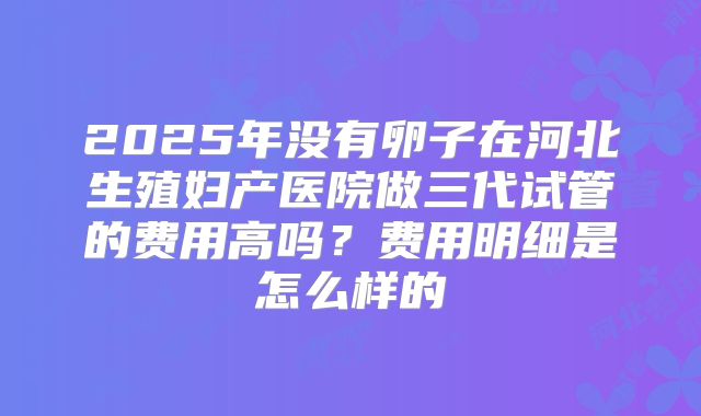 2025年没有卵子在河北生殖妇产医院做三代试管的费用高吗？费用明细是怎么样的