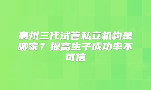 惠州三代试管私立机构是哪家？提高生子成功率不可信