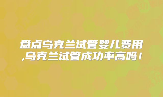 盘点乌克兰试管婴儿费用,乌克兰试管成功率高吗！