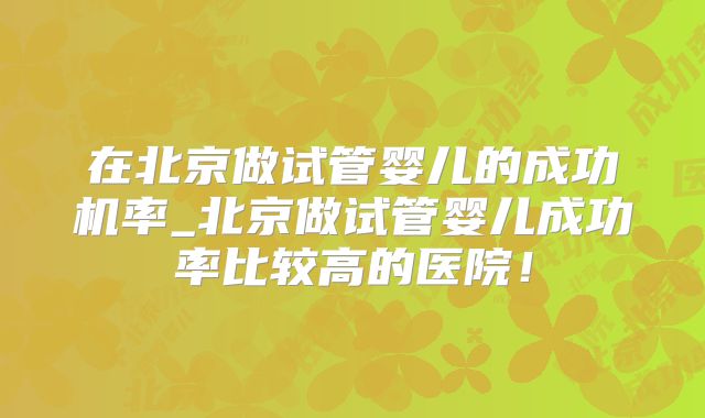 在北京做试管婴儿的成功机率_北京做试管婴儿成功率比较高的医院！