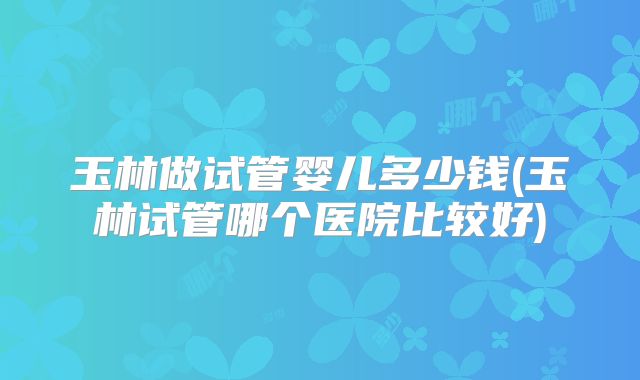 玉林做试管婴儿多少钱(玉林试管哪个医院比较好)