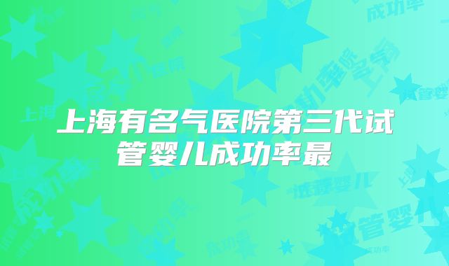 上海有名气医院第三代试管婴儿成功率最