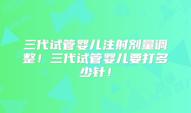 三代试管婴儿注射剂量调整！三代试管婴儿要打多少针！