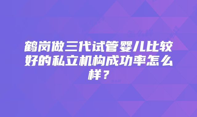 鹤岗做三代试管婴儿比较好的私立机构成功率怎么样？