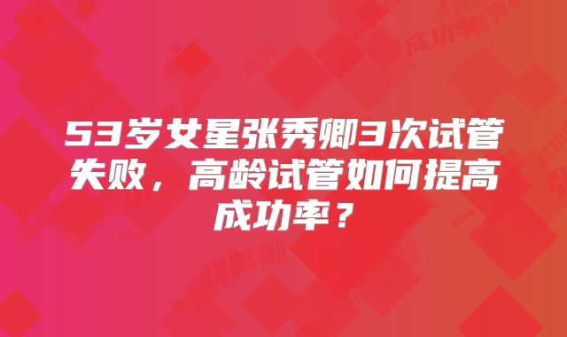 53岁女星张秀卿3次试管失败,高龄试管如何提高成功率?