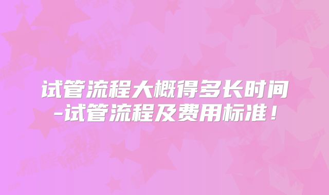 试管流程大概得多长时间-试管流程及费用标准！