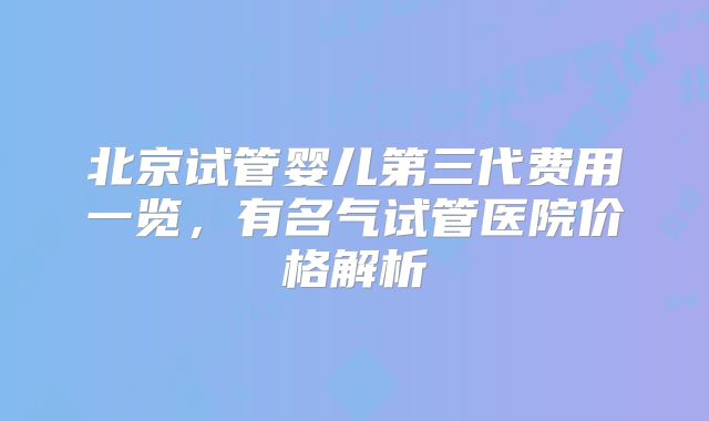 北京试管婴儿第三代费用一览,有名气试管医院价格解析