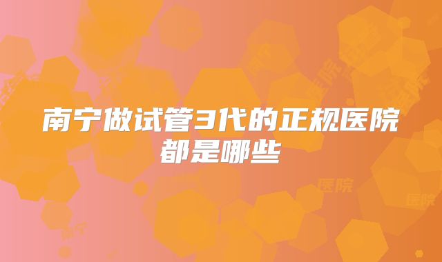 南宁做试管3代的正规医院都是哪些