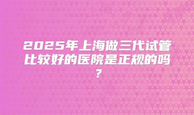 2025年上海做三代试管比较好的医院是正规的吗？