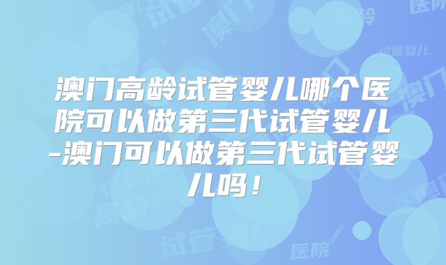 澳门高龄试管婴儿哪个医院可以做第三代试管婴儿-澳门可以做第三代试管婴儿吗!