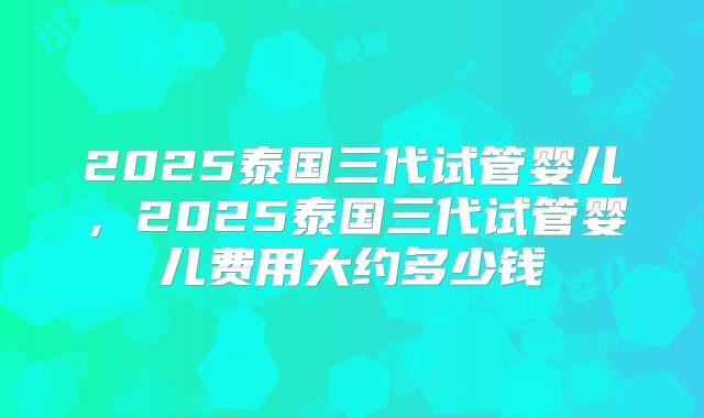 2025泰国三代试管婴儿,2025泰国三代试管婴儿费用大约多少钱