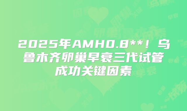 2025年AMH0.8**！乌鲁木齐卵巢早衰三代试管成功关键因素